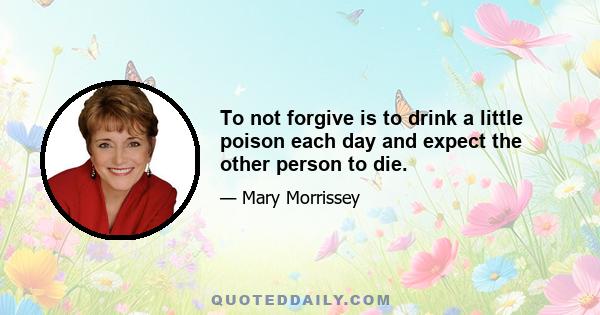 To not forgive is to drink a little poison each day and expect the other person to die.