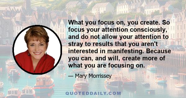 What you focus on, you create. So focus your attention consciously, and do not allow your attention to stray to results that you aren't interested in manifesting. Because you can, and will, create more of what you are