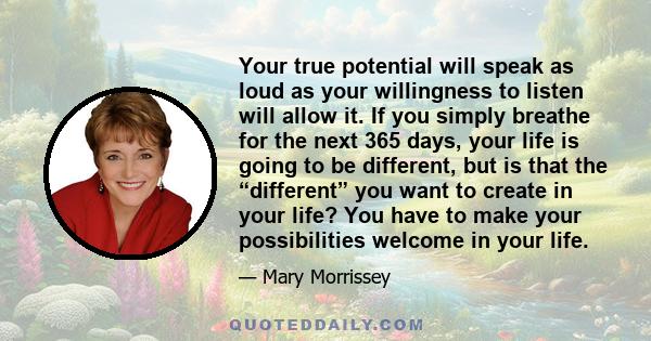 Your true potential will speak as loud as your willingness to listen will allow it. If you simply breathe for the next 365 days, your life is going to be different, but is that the “different” you want to create in your 