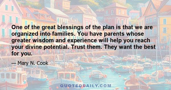 One of the great blessings of the plan is that we are organized into families. You have parents whose greater wisdom and experience will help you reach your divine potential. Trust them. They want the best for you.