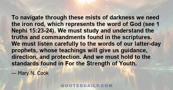 To navigate through these mists of darkness we need the iron rod, which represents the word of God (see 1 Nephi 15:23-24). We must study and understand the truths and commandments found in the scriptures. We must listen 