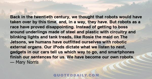 Back in the twentieth century, we thought that robots would have taken over by this time, and, in a way, they have. But robots as a race have proved disappointing. Instead of getting to boss around underlings made of