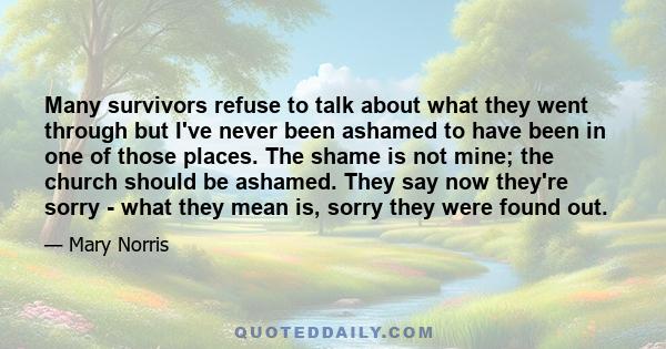 Many survivors refuse to talk about what they went through but I've never been ashamed to have been in one of those places. The shame is not mine; the church should be ashamed. They say now they're sorry - what they