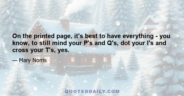 On the printed page, it's best to have everything - you know, to still mind your P's and Q's, dot your I's and cross your T's, yes.