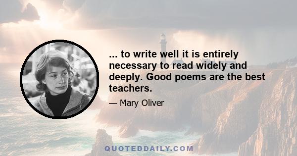 ... to write well it is entirely necessary to read widely and deeply. Good poems are the best teachers.