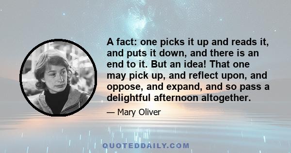 A fact: one picks it up and reads it, and puts it down, and there is an end to it. But an idea! That one may pick up, and reflect upon, and oppose, and expand, and so pass a delightful afternoon altogether.