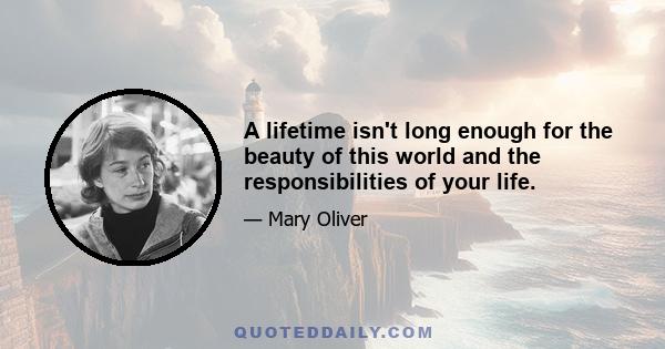 A lifetime isn't long enough for the beauty of this world and the responsibilities of your life.