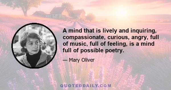 A mind that is lively and inquiring, compassionate, curious, angry, full of music, full of feeling, is a mind full of possible poetry.