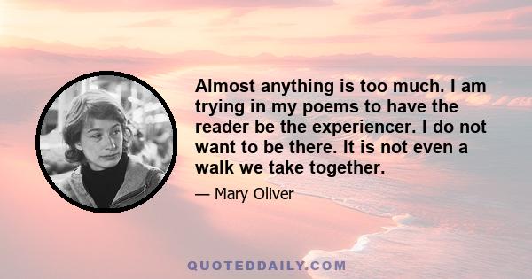 Almost anything is too much. I am trying in my poems to have the reader be the experiencer. I do not want to be there. It is not even a walk we take together.