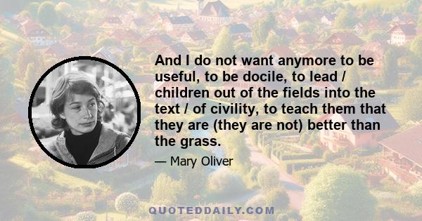 And I do not want anymore to be useful, to be docile, to lead / children out of the fields into the text / of civility, to teach them that they are (they are not) better than the grass.