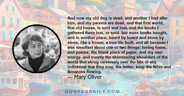 And now my old dog is dead, and another I had after him, and my parents are dead, and that first world, that old house, is sold and lost, and the books I gathered there lost, or sold- but more books bought, and in