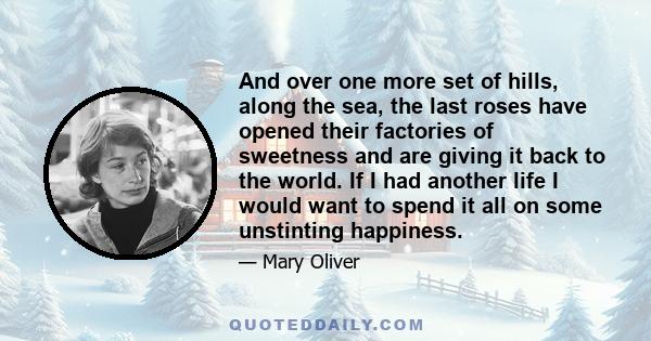 And over one more set of hills, along the sea, the last roses have opened their factories of sweetness and are giving it back to the world. If I had another life I would want to spend it all on some unstinting happiness.