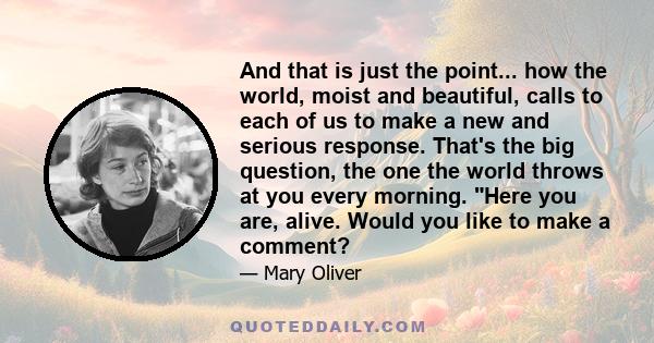 And that is just the point... how the world, moist and beautiful, calls to each of us to make a new and serious response. That's the big question, the one the world throws at you every morning. Here you are, alive.