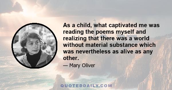 As a child, what captivated me was reading the poems myself and realizing that there was a world without material substance which was nevertheless as alive as any other.