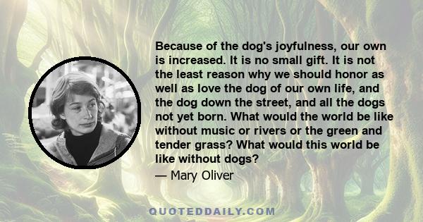 Because of the dog's joyfulness, our own is increased. It is no small gift. It is not the least reason why we should honor as well as love the dog of our own life, and the dog down the street, and all the dogs not yet