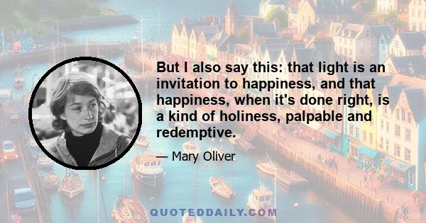 But I also say this: that light is an invitation to happiness, and that happiness, when it's done right, is a kind of holiness, palpable and redemptive.