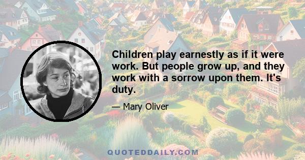 Children play earnestly as if it were work. But people grow up, and they work with a sorrow upon them. It's duty.