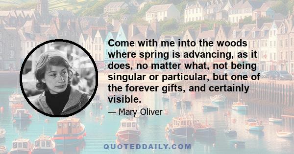 Come with me into the woods where spring is advancing, as it does, no matter what, not being singular or particular, but one of the forever gifts, and certainly visible.