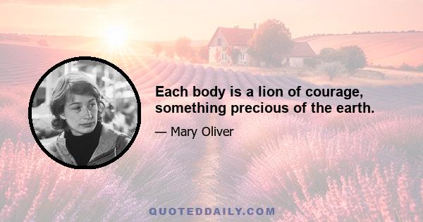 Each body is a lion of courage, something precious of the earth.