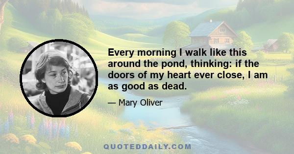 Every morning I walk like this around the pond, thinking: if the doors of my heart ever close, I am as good as dead.