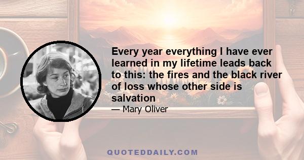 Every year everything I have ever learned in my lifetime leads back to this: the fires and the black river of loss whose other side is salvation