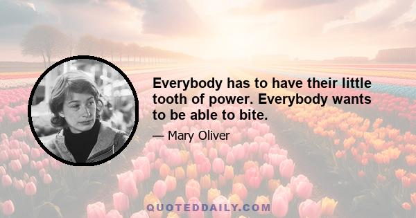 Everybody has to have their little tooth of power. Everybody wants to be able to bite.