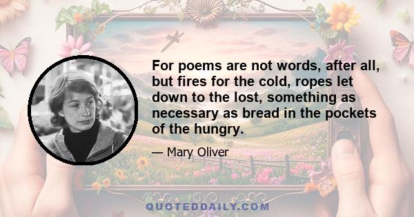 For poems are not words, after all, but fires for the cold, ropes let down to the lost, something as necessary as bread in the pockets of the hungry.