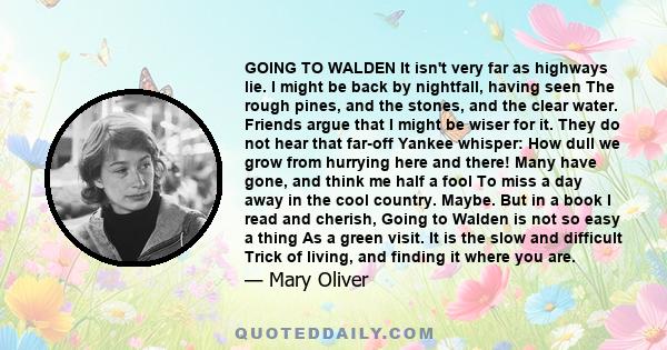 GOING TO WALDEN It isn't very far as highways lie. I might be back by nightfall, having seen The rough pines, and the stones, and the clear water. Friends argue that I might be wiser for it. They do not hear that