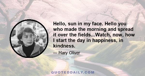 Hello, sun in my face. Hello you who made the morning and spread it over the fields...Watch, now, how I start the day in happiness, in kindness.