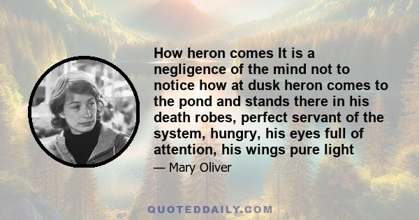 How heron comes It is a negligence of the mind not to notice how at dusk heron comes to the pond and stands there in his death robes, perfect servant of the system, hungry, his eyes full of attention, his wings pure