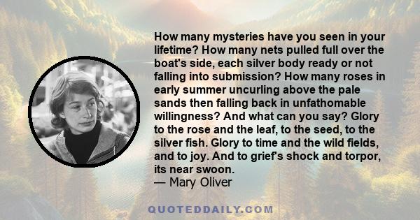 How many mysteries have you seen in your lifetime? How many nets pulled full over the boat's side, each silver body ready or not falling into submission? How many roses in early summer uncurling above the pale sands