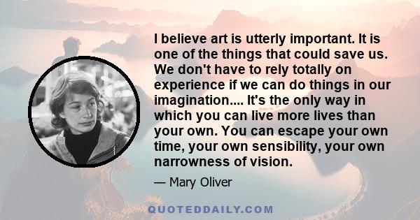 I believe art is utterly important. It is one of the things that could save us. We don't have to rely totally on experience if we can do things in our imagination.... It's the only way in which you can live more lives