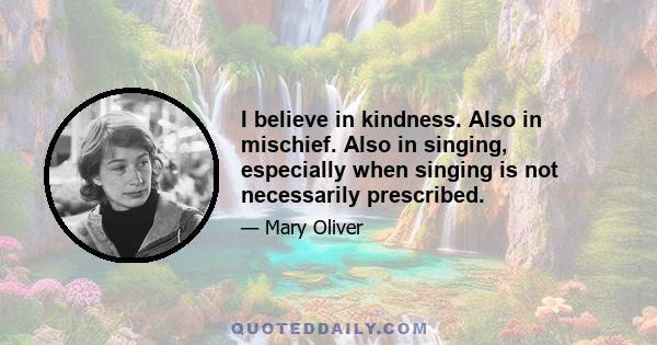 I believe in kindness. Also in mischief. Also in singing, especially when singing is not necessarily prescribed.