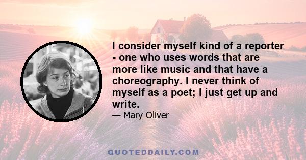 I consider myself kind of a reporter - one who uses words that are more like music and that have a choreography. I never think of myself as a poet; I just get up and write.