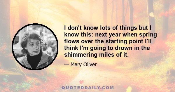 I don't know lots of things but I know this: next year when spring flows over the starting point I'll think I'm going to drown in the shimmering miles of it.