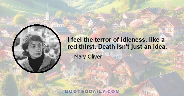 I feel the terror of idleness, like a red thirst. Death isn't just an idea.