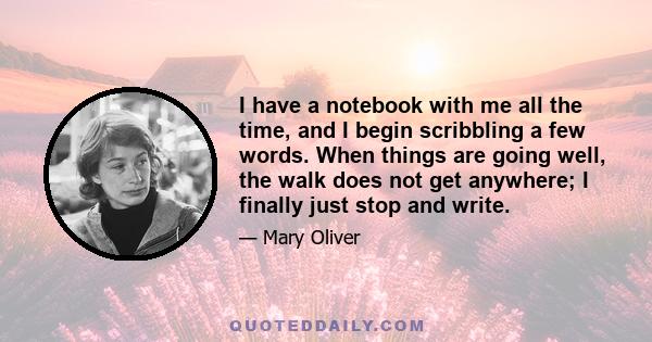 I have a notebook with me all the time, and I begin scribbling a few words. When things are going well, the walk does not get anywhere; I finally just stop and write.