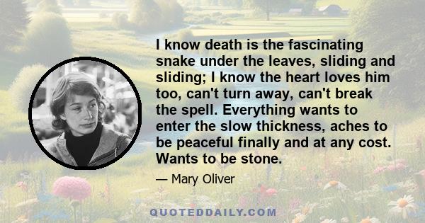 I know death is the fascinating snake under the leaves, sliding and sliding; I know the heart loves him too, can't turn away, can't break the spell. Everything wants to enter the slow thickness, aches to be peaceful