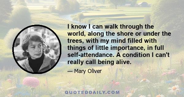 I know I can walk through the world, along the shore or under the trees, with my mind filled with things of little importance, in full self-attendance. A condition I can't really call being alive.