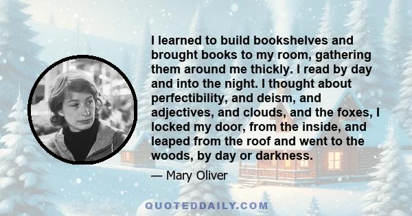 I learned to build bookshelves and brought books to my room, gathering them around me thickly. I read by day and into the night. I thought about perfectibility, and deism, and adjectives, and clouds, and the foxes, I