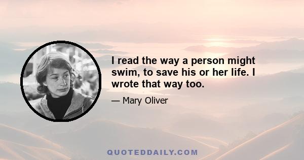 I read the way a person might swim, to save his or her life. I wrote that way too.