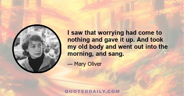 I saw that worrying had come to nothing and gave it up. And took my old body and went out into the morning, and sang.