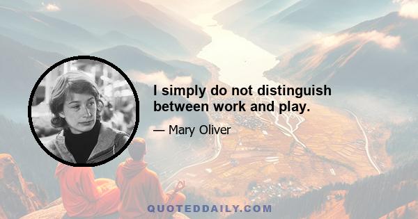 I simply do not distinguish between work and play.