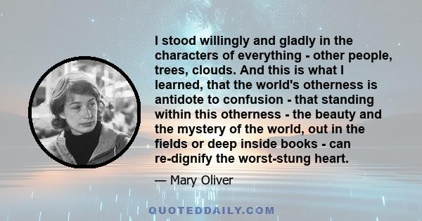 I stood willingly and gladly in the characters of everything - other people, trees, clouds. And this is what I learned, that the world's otherness is antidote to confusion - that standing within this otherness - the