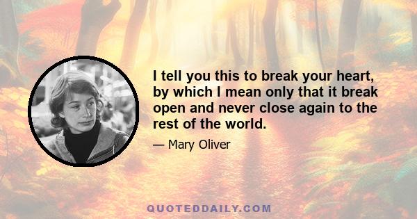 I tell you this to break your heart, by which I mean only that it break open and never close again to the rest of the world.