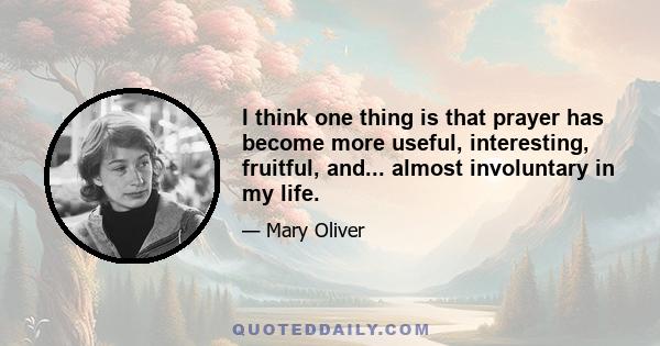 I think one thing is that prayer has become more useful, interesting, fruitful, and... almost involuntary in my life.