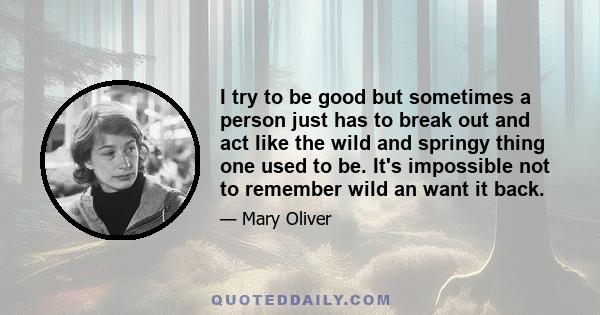 I try to be good but sometimes a person just has to break out and act like the wild and springy thing one used to be. It's impossible not to remember wild an want it back.