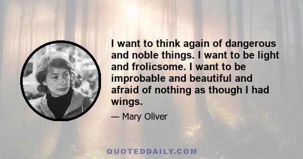 I want to think again of dangerous and noble things. I want to be light and frolicsome. I want to be improbable and beautiful and afraid of nothing as though I had wings.