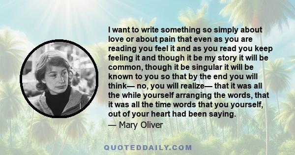 I want to write something so simply about love or about pain that even as you are reading you feel it and as you read you keep feeling it and though it be my story it will be common, though it be singular it will be