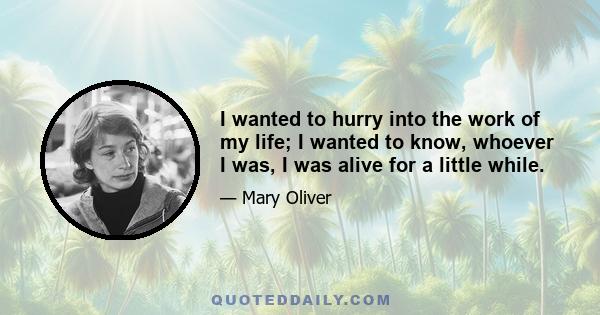 I wanted to hurry into the work of my life; I wanted to know, whoever I was, I was alive for a little while.